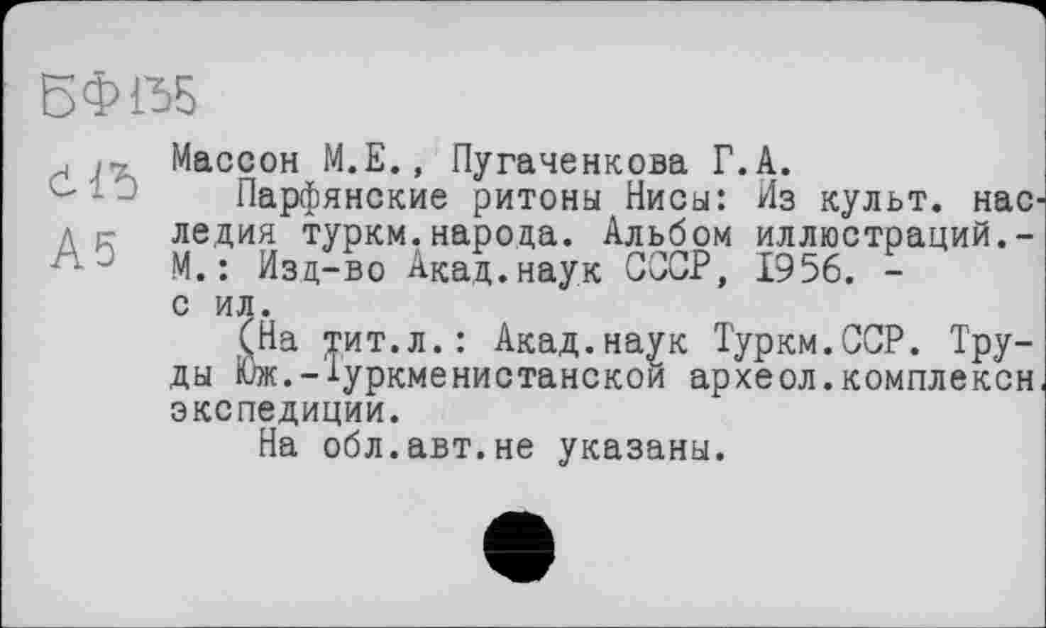 ﻿БФ1Ъ5
, • Массон М.Е., Пугаченкова Г.А.
Парфянские ритоны Нисы: Из культ, нас д г- ледия туркм.народа. Альбом иллюстраций.-М. : Изд-во Акад, наук СССР, 1956. -с ил.
(На тит.л.: Акад.наук Туркм.ССР. Труды Юж.-1уркменистанскои археол.комплексы экспедиции.
На обл.авт.не указаны.